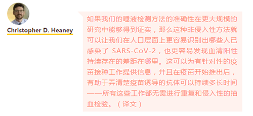 如果我们的唾液检测方法的准确性在更大规模的研究中能够得到证实，那么这种非侵入性方法就可以让我们在人口层面上更容易识别出哪些人已感染了 SARS-CoV-2，也更容易发现血清阳性持续存在的差距在哪里。